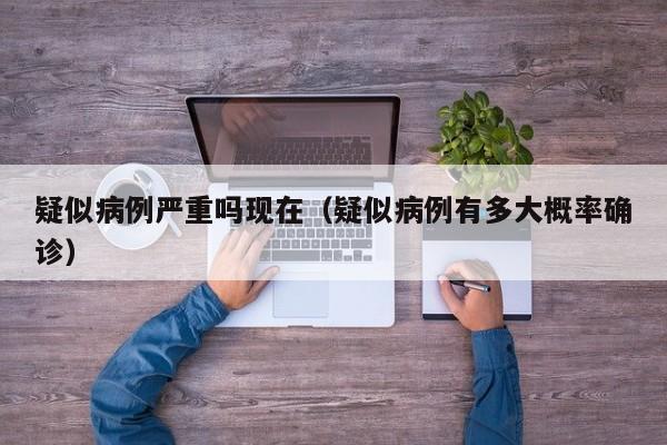 疑似病例严重吗现在（疑似病例有多大概率确诊）