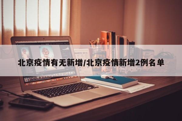 北京疫情有无新增/北京疫情新增2例名单
