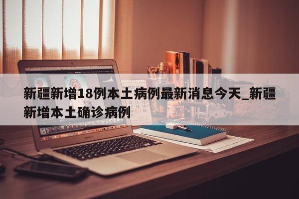 新疆新增18例本土病例最新消息今天_新疆新增本土确诊病例