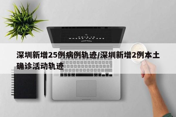 深圳新增25例病例轨迹/深圳新增2例本土确诊活动轨迹
