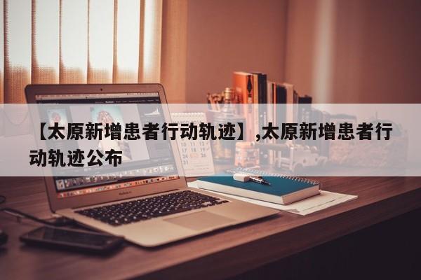 【太原新增患者行动轨迹】,太原新增患者行动轨迹公布