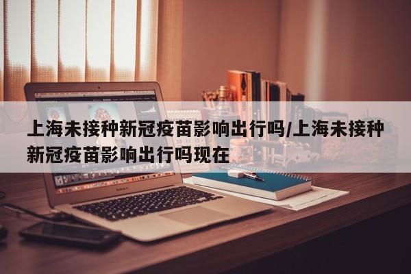 上海未接种新冠疫苗影响出行吗/上海未接种新冠疫苗影响出行吗现在