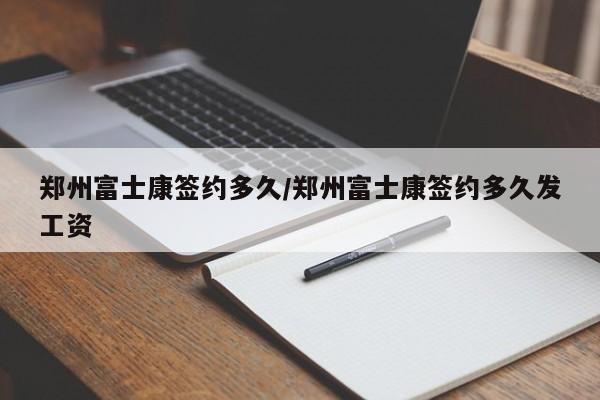 郑州富士康签约多久/郑州富士康签约多久发工资