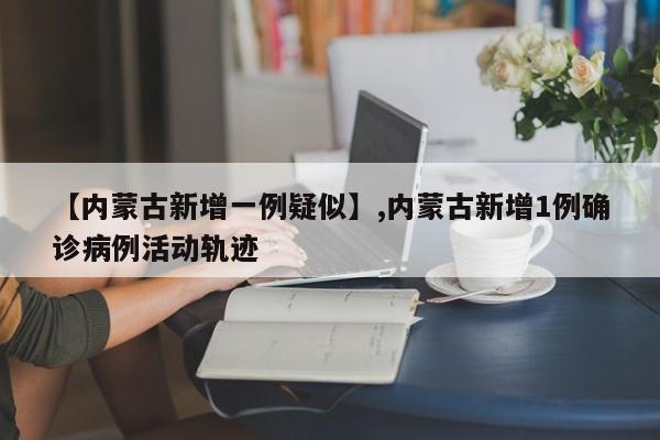 【内蒙古新增一例疑似】,内蒙古新增1例确诊病例活动轨迹