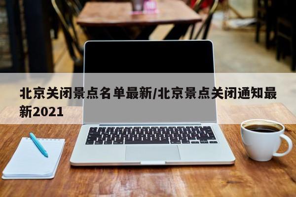 北京关闭景点名单最新/北京景点关闭通知最新2021