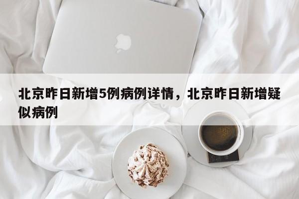 北京昨日新增5例病例详情，北京昨日新增疑似病例