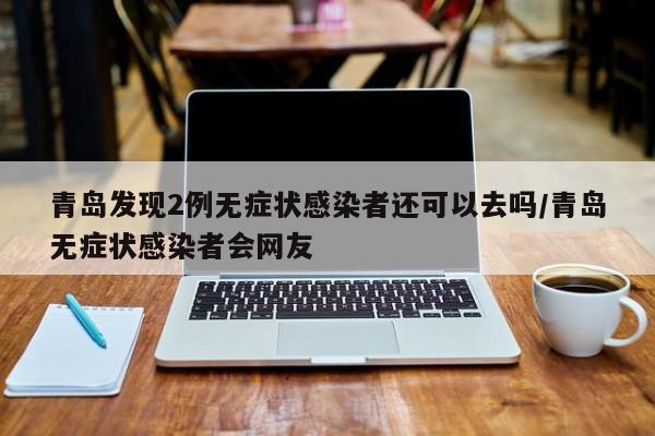 青岛发现2例无症状感染者还可以去吗/青岛无症状感染者会网友