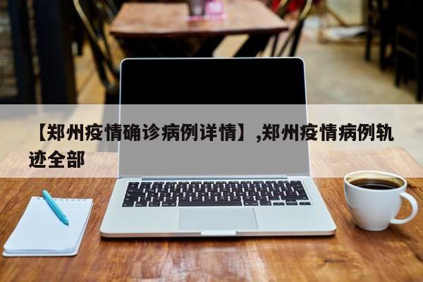 【郑州疫情确诊病例详情】,郑州疫情病例轨迹全部