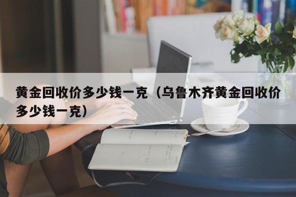 黄金回收价多少钱一克（乌鲁木齐黄金回收价多少钱一克）