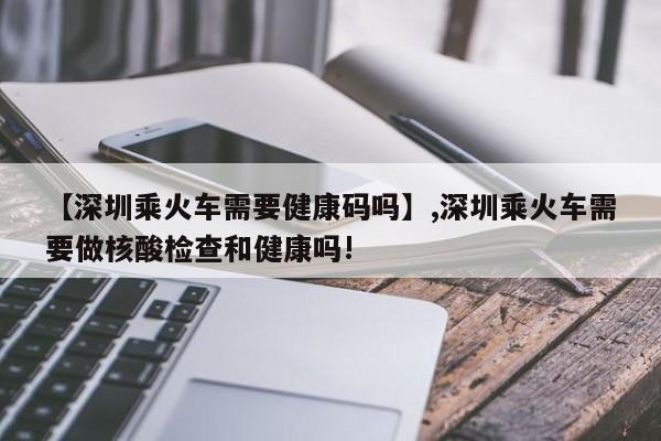 【深圳乘火车需要健康码吗】,深圳乘火车需要做核酸检查和健康吗!