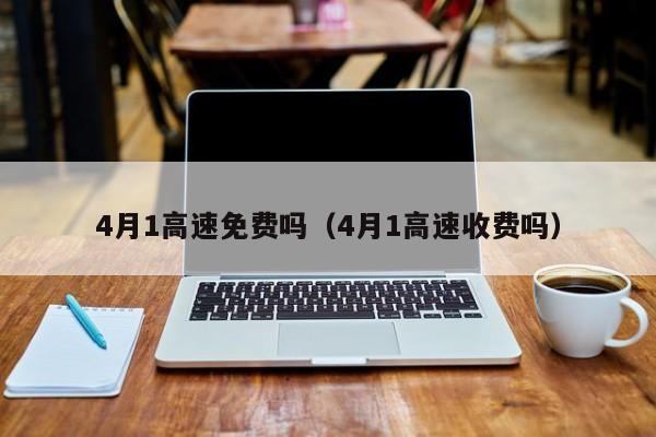 4月1高速免费吗（4月1高速收费吗）