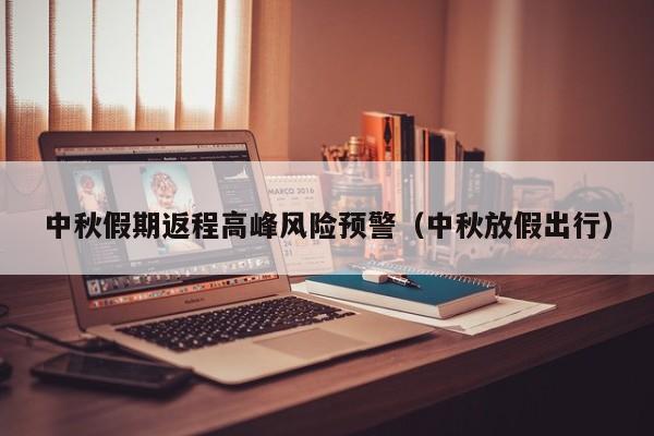中秋假期返程高峰风险预警（中秋放假出行）