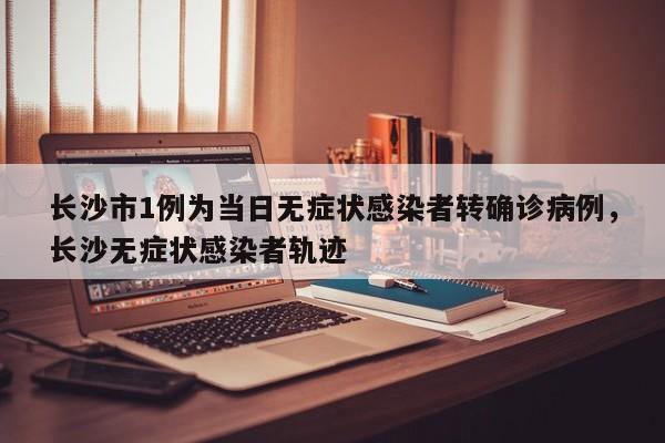长沙市1例为当日无症状感染者转确诊病例，长沙无症状感染者轨迹