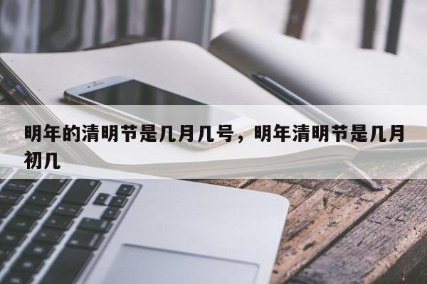 明年的清明节是几月几号，明年清明节是几月初几