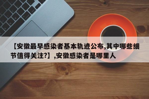 【安徽最早感染者基本轨迹公布,其中哪些细节值得关注?】,安徽感染者是哪里人
