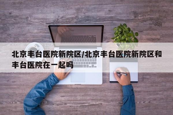 北京丰台医院新院区/北京丰台医院新院区和丰台医院在一起吗