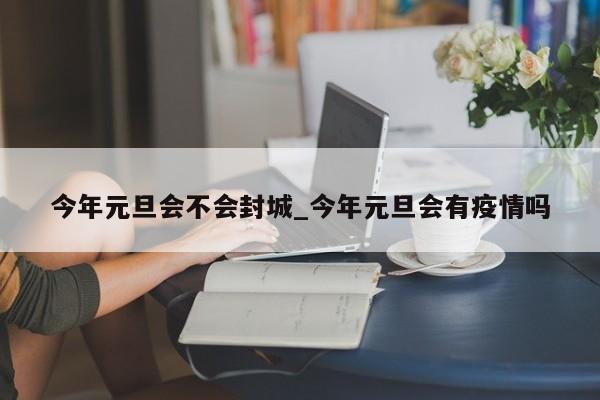 今年元旦会不会封城_今年元旦会有疫情吗