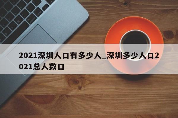 2021深圳人口有多少人_深圳多少人口2021总人数口