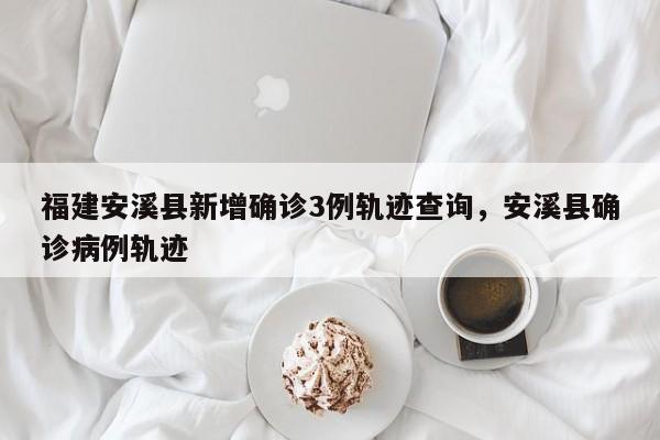 福建安溪县新增确诊3例轨迹查询，安溪县确诊病例轨迹