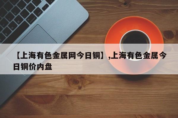 【上海有色金属网今日铜】,上海有色金属今日铜价内盘