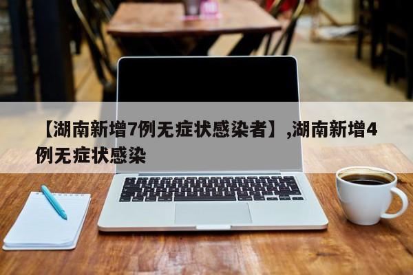 【湖南新增7例无症状感染者】,湖南新增4例无症状感染