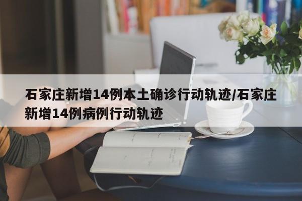 石家庄新增14例本土确诊行动轨迹/石家庄新增14例病例行动轨迹