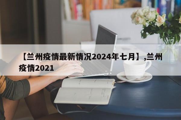【兰州疫情最新情况2024年七月】,兰州疫情2021
