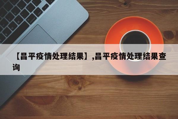 【昌平疫情处理结果】,昌平疫情处理结果查询