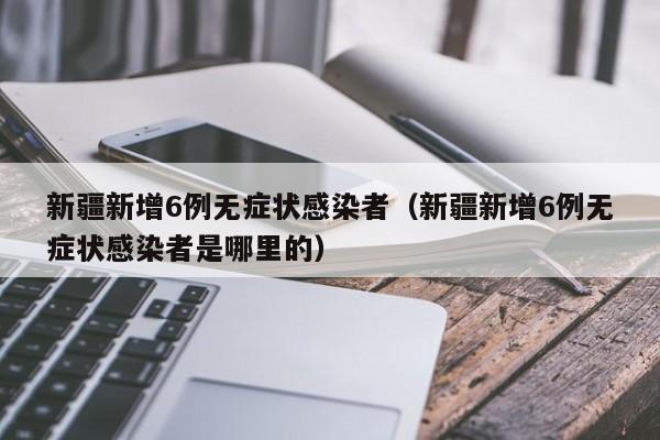新疆新增6例无症状感染者（新疆新增6例无症状感染者是哪里的）