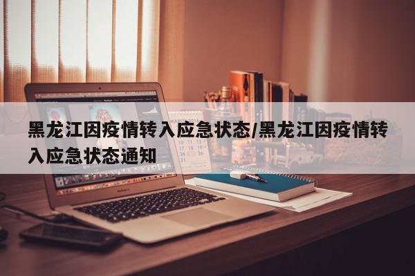 黑龙江因疫情转入应急状态/黑龙江因疫情转入应急状态通知