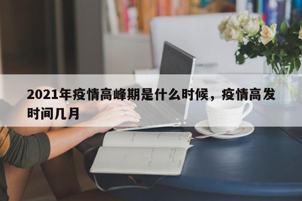 2021年疫情高峰期是什么时候，疫情高发时间几月