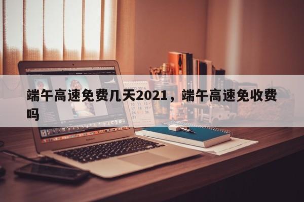 端午高速免费几天2021，端午高速免收费吗