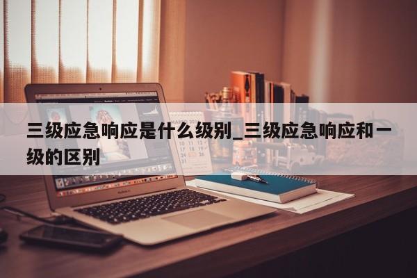 三级应急响应是什么级别_三级应急响应和一级的区别
