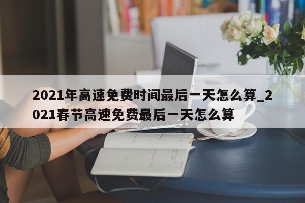 2021年高速免费时间最后一天怎么算_2021春节高速免费最后一天怎么算