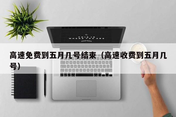 高速免费到五月几号结束（高速收费到五月几号）