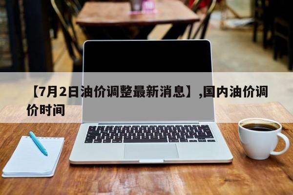 【7月2日油价调整最新消息】,国内油价调价时间