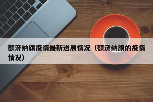 额济纳旗疫情最新进展情况（额济纳旗的疫情情况）
